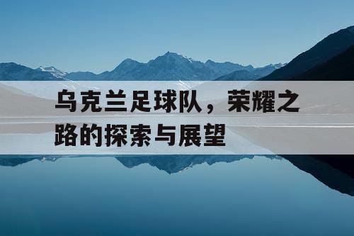 乌克兰足球队，荣耀之路的探索与展望