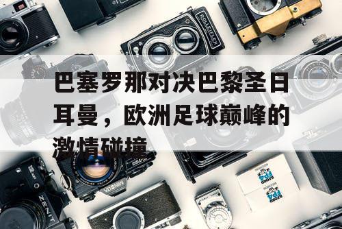 巴塞罗那对决巴黎圣日耳曼,欧洲足球巅峰的激情碰撞 巴塞罗那对决巴黎圣日耳曼,欧洲足球巅峰的激情碰撞