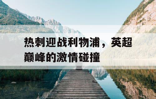 热刺迎战利物浦,英超巅峰的激情碰撞 热刺迎战利物浦,英超巅峰的激情碰撞