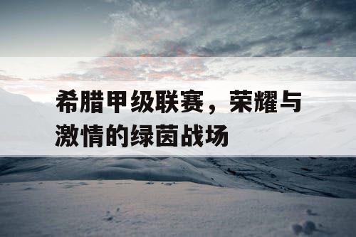 希腊甲级联赛,荣耀与激情的绿茵战场 希腊甲级联赛,荣耀与激情的绿茵战场