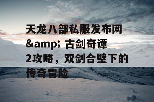 天龙八部私服发布网 & 古剑奇谭2攻略，双剑合璧下的传奇冒险