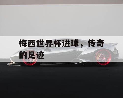 梅西世界杯进球，传奇的足迹