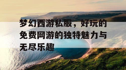 梦幻西游私服，好玩的免费网游的独特魅力与无尽乐趣