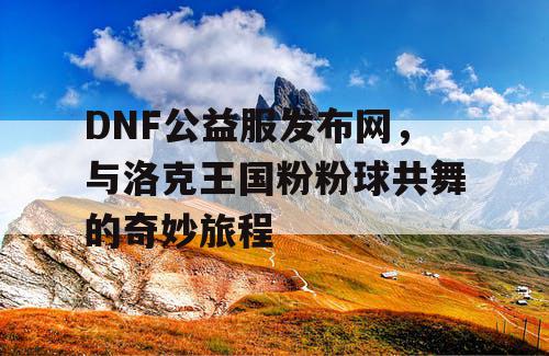 DNF公益服发布网，与洛克王国粉粉球共舞的奇妙旅程