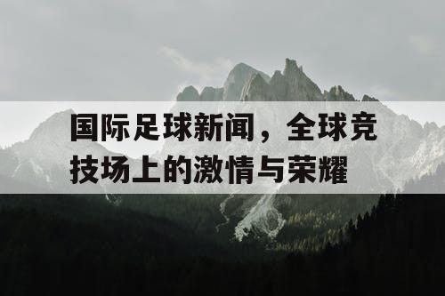 国际足球新闻，全球竞技场上的激情与荣耀