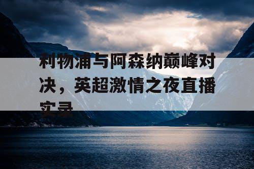 利物浦与阿森纳巅峰对决，英超激情之夜直播实录