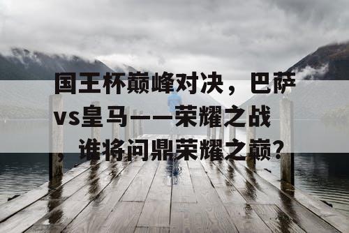 国王杯巅峰对决，巴萨vs皇马——荣耀之战，谁将问鼎荣耀之巅？