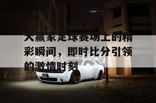 大赢家足球赛场上的精彩瞬间，即时比分引领的激情时刻