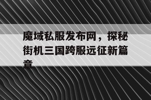魔域私服发布网，探秘街机三国跨服远征新篇章
