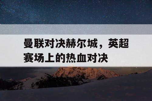 曼联对决赫尔城,英超赛场上的热血对决 曼联对决赫尔城,英超赛场上的热血对决