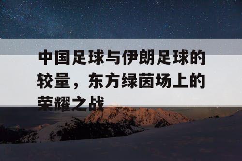 中国足球与伊朗足球的较量,东方绿茵场上的荣耀之战 中国足球与伊朗足球的较量,东方绿茵场上的荣耀之战