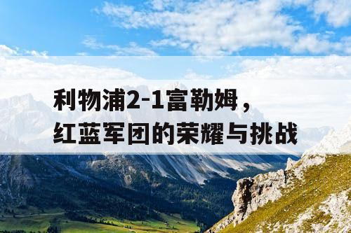 利物浦2-1富勒姆，红蓝军团的荣耀与挑战