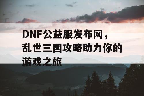 DNF公益服发布网,乱世三国攻略助力你的游戏之旅 DNF公益服发布网,乱世三国攻略助力你的游戏之旅