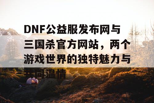 DNF公益服发布网与三国杀官方网站,两个游戏世界的独特魅力与共同温情 DNF公益服发布网与三国杀官方网站,两个游戏世界的独特魅力与共同温情