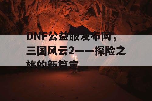 DNF公益服发布网,三国风云2——探险之旅的新篇章 DNF公益服发布网,三国风云2——探险之旅的新篇章