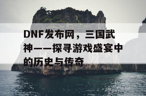 DNF发布网，三国武神——探寻游戏盛宴中的历史与传奇