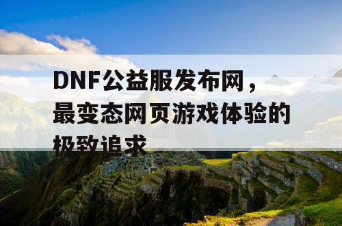 DNF公益服发布网，最变态网页游戏体验的极致追求