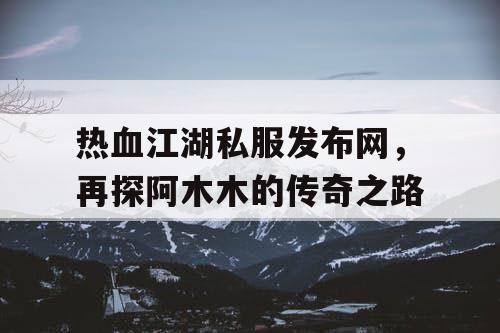 热血江湖私服发布网,再探阿木木的传奇之路 热血江湖私服发布网,再探阿木木的传奇之路