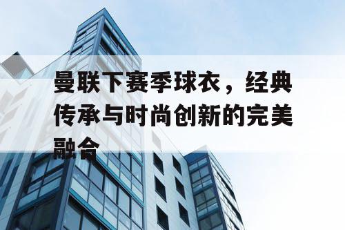 曼联下赛季球衣,经典传承与时尚创新的完美融合 曼联下赛季球衣,经典传承与时尚创新的完美融合