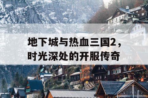 地下城与热血三国2,时光深处的开服传奇 地下城与热血三国2,时光深处的开服传奇