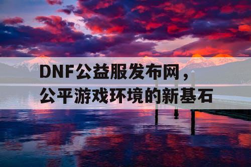 DNF公益服发布网,公平游戏环境的新基石 DNF公益服发布网,公平游戏环境的新基石
