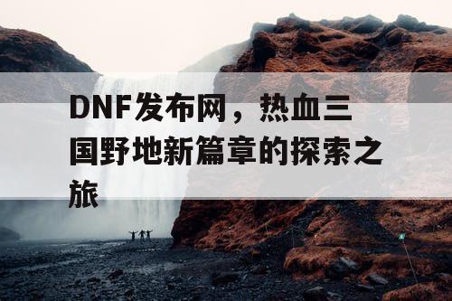 DNF发布网,热血三国野地新篇章的探索之旅 DNF发布网,热血三国野地新篇章的探索之旅