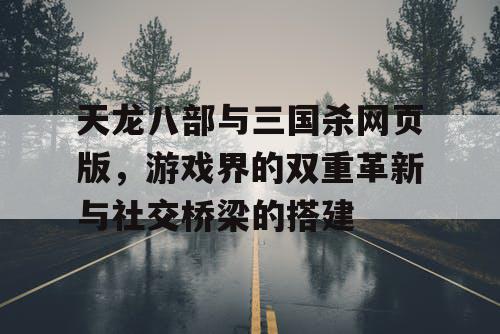 天龙八部与三国杀网页版，游戏界的双重革新与社交桥梁的搭建