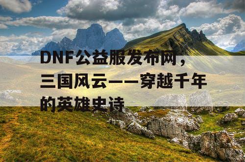 DNF公益服发布网，三国风云——穿越千年的英雄史诗
