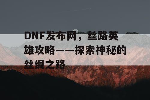 DNF发布网，丝路英雄攻略——探索神秘的丝绸之路