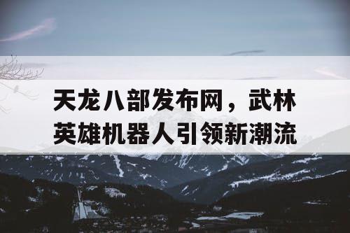 天龙八部发布网,武林英雄机器人引领新潮流 天龙八部发布网,武林英雄机器人引领新潮流