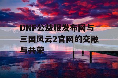 DNF公益服发布网与三国风云2官网的交融与共荣