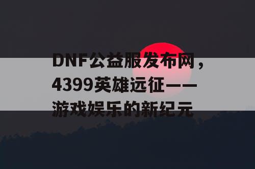 DNF公益服发布网，4399英雄远征——游戏娱乐的新纪元