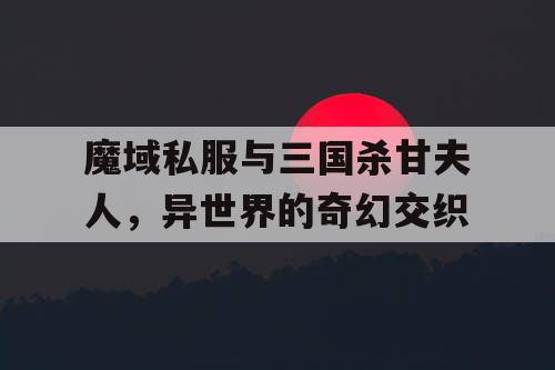魔域私服与三国杀甘夫人，异世界的奇幻交织
