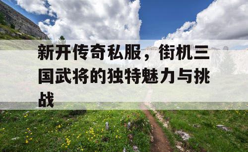 新开传奇私服，街机三国武将的独特魅力与挑战