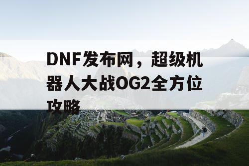 DNF发布网，超级机器人大战OG2全方位攻略