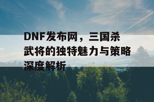 DNF发布网，三国杀武将的独特魅力与策略深度解析