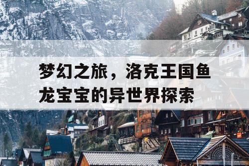 梦幻之旅,洛克王国鱼龙宝宝的异世界探索 梦幻之旅,洛克王国鱼龙宝宝的异世界探索