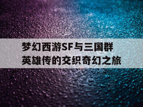 梦幻西游SF与三国群英雄传的交织奇幻之旅