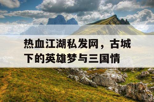 热血江湖私发网，古城下的英雄梦与三国情