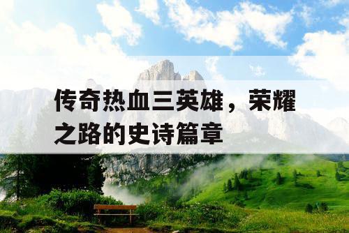 传奇热血三英雄,荣耀之路的史诗篇章 传奇热血三英雄,荣耀之路的史诗篇章