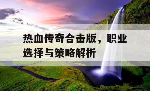 热血传奇合击版,职业选择与策略解析 热血传奇合击版,职业选择与策略解析