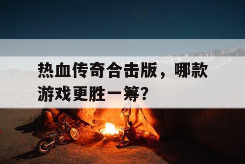 热血传奇合击版,哪款游戏更胜一筹? 热血传奇合击版,哪款游戏更胜一筹?