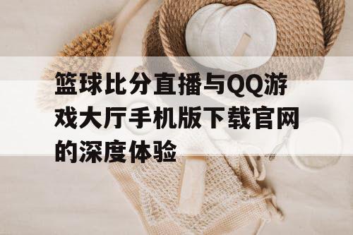 篮球比分直播与QQ游戏大厅手机版下载官网的深度体验 篮球比分直播与QQ游戏大厅手机版下载官网的深度体验