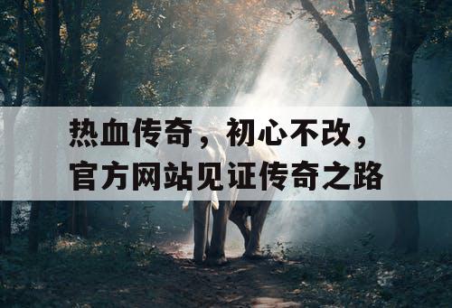 热血传奇，初心不改，官方网站见证传奇之路