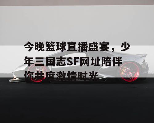 今晚篮球直播盛宴，少年三国志SF网址陪伴你共度激情时光
