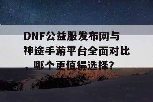 DNF公益服发布网与神途手游平台全面对比,哪个更值得选择? DNF公益服发布网与神途手游平台全面对比,哪个更值得选择?