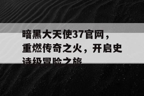 暗黑大天使37官网，重燃传奇之火，开启史诗级冒险之旅