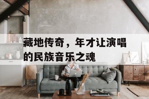 藏地传奇,年才让演唱的民族音乐之魂 藏地传奇,年才让演唱的民族音乐之魂