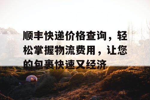 顺丰快递价格查询,轻松掌握物流费用,让您的包裹快速又经济 顺丰快递价格查询,轻松掌握物流费用,让您的包裹快速又经济