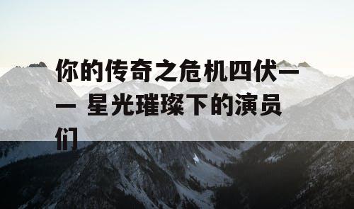 你的传奇之危机四伏—— 星光璀璨下的演员们